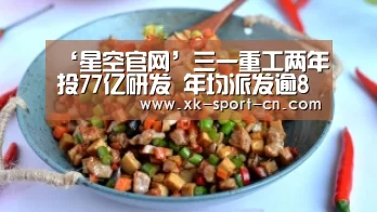 ‘星空官网’三一重工两年投77亿研发 年均派发逾8亿现金红利(图1) 星空体育网站